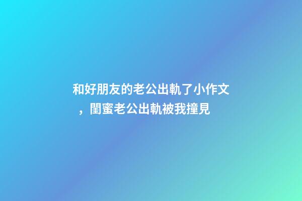 和好朋友的老公出軌了小作文，閨蜜老公出軌被我撞見